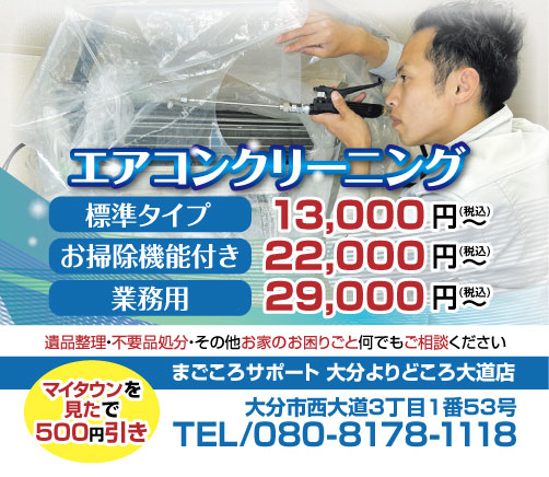 エアコンクリーニングの広告画像。 標準タイプ 13,000円(税込)~ お掃除機能付き 22,000円(税込)~ 業務用 29,000円(税込)~ 「マイタウンを見た」で500円引き! 遺品整理・不要品処分・その他お家のお困りごと何でもご相談ください 【まごころサポート 大分よりどころ大道店】大分市西大道3丁目1番53号/TEL:080-8178-1118